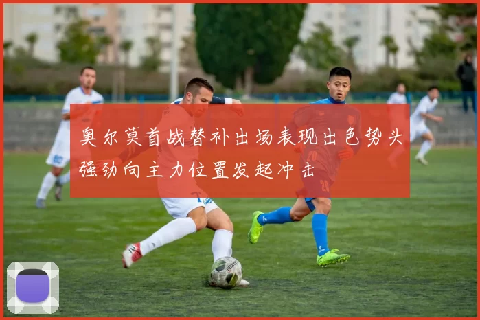 奥尔莫首战替补出场表现出色势头强劲向主力位置发起冲击