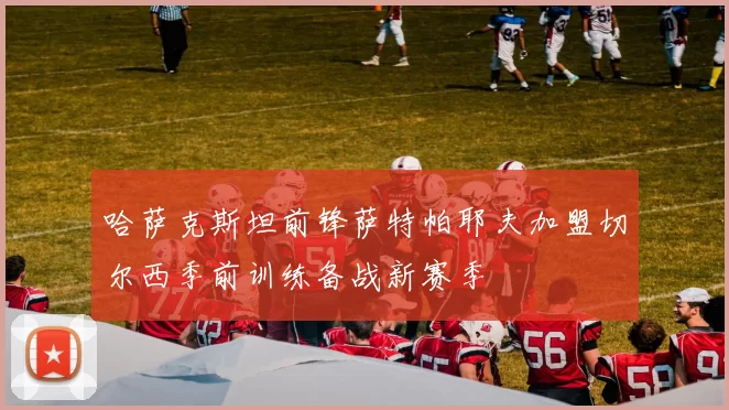 哈萨克斯坦前锋萨特帕耶夫加盟切尔西季前训练备战新赛季