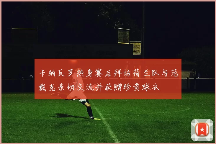 卡纳瓦罗热身赛后拜访荷兰队与范戴克亲切交流并获赠珍贵球衣