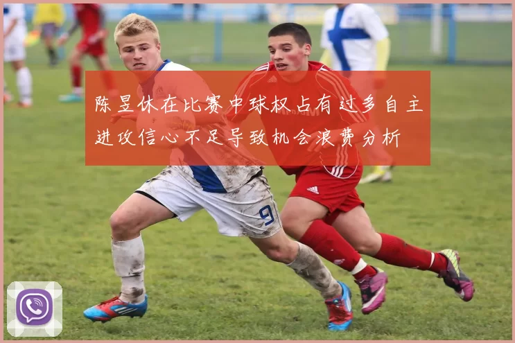 陈昱休在比赛中球权占有过多自主进攻信心不足导致机会浪费分析