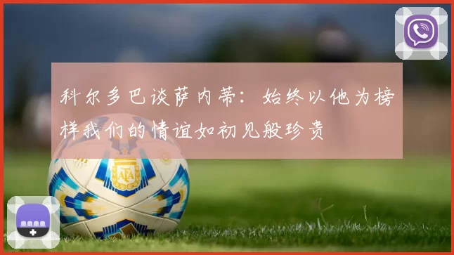 科尔多巴谈萨内蒂：始终以他为榜样我们的情谊如初见般珍贵
