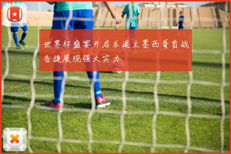 世界杯盛宴开启东道主墨西哥首战告捷展现强大实力