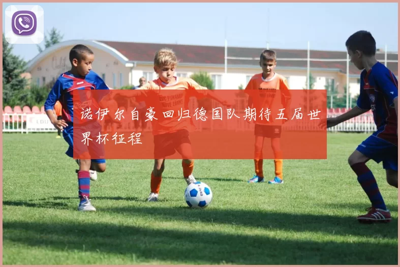 诺伊尔自豪回归德国队期待五届世界杯征程